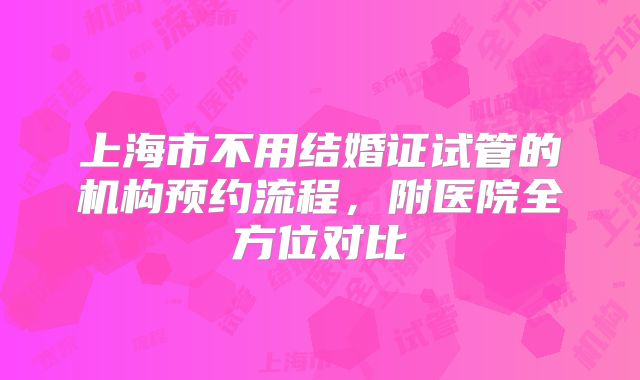 上海市不用结婚证试管的机构预约流程，附医院全方位对比