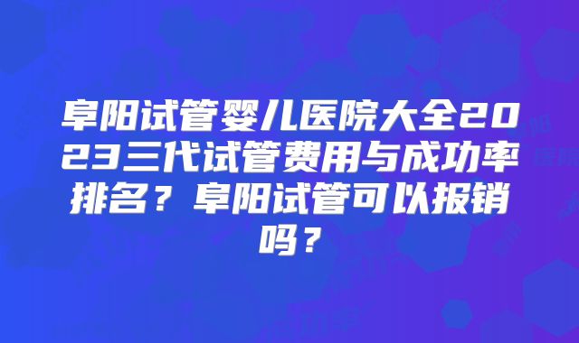 阜阳试管婴儿医院大全2023三代试管费用与成功率排名?阜阳试管可以报销吗?