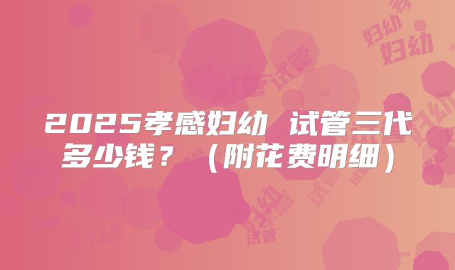 2025孝感妇幼 试管三代多少钱？（附花费明细）
