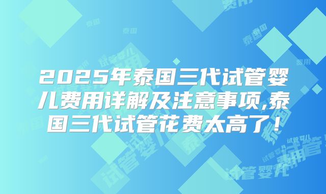 2025年泰国三代试管婴儿费用详解及注意事项,泰国三代试管花费太高了！