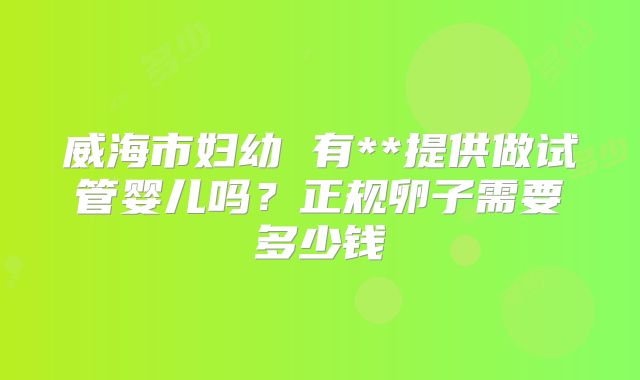 威海市妇幼 有**提供做试管婴儿吗?正规卵子需要多少钱