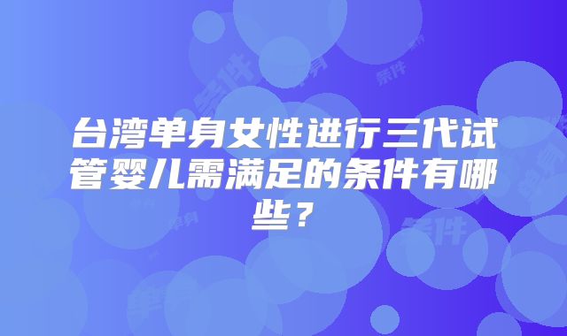 台湾单身女性进行三代试管婴儿需满足的条件有哪些？