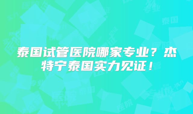 泰国试管医院哪家专业？杰特宁泰国实力见证！