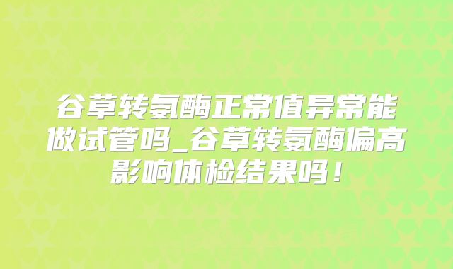 谷草转氨酶正常值异常能做试管吗_谷草转氨酶偏高影响体检结果吗！