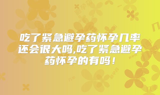 吃了紧急避孕药怀孕几率还会很大吗,吃了紧急避孕药怀孕的有吗!