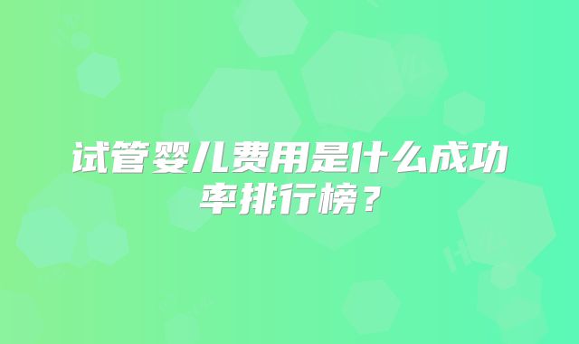 试管婴儿费用是什么成功率排行榜？