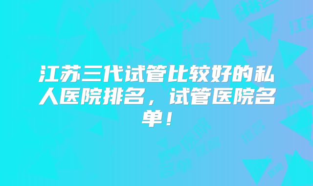 江苏三代试管比较好的私人医院排名，试管医院名单！