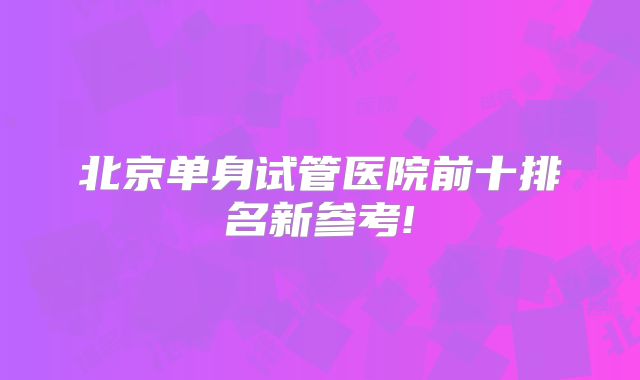 北京单身试管医院前十排名新参考!