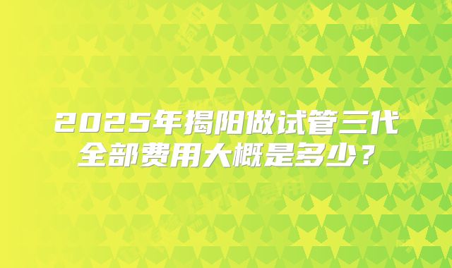 2025年揭阳做试管三代全部费用大概是多少？
