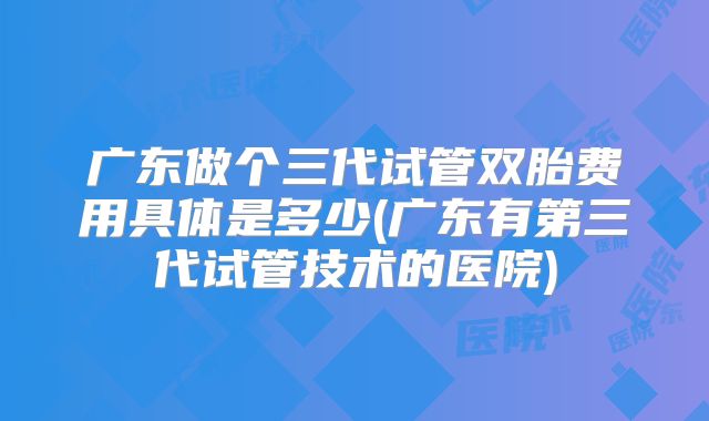 广东做个三代试管双胎费用具体是多少(广东有第三代试管技术的医院)
