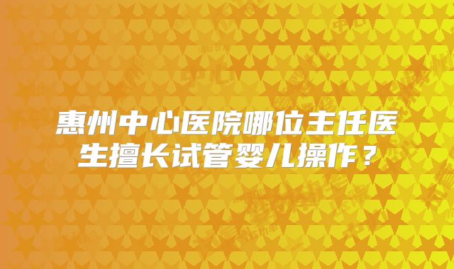 惠州中心医院哪位主任医生擅长试管婴儿操作?