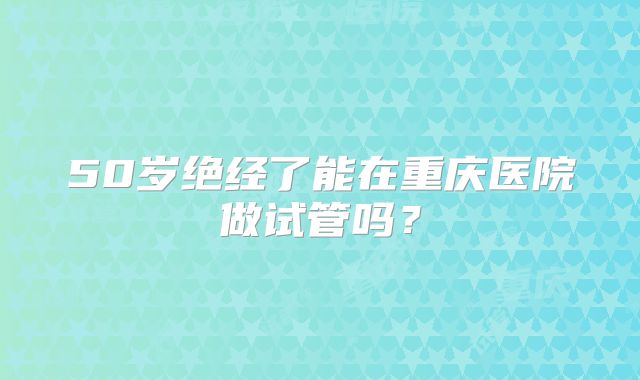 50岁绝经了能在重庆医院做试管吗？