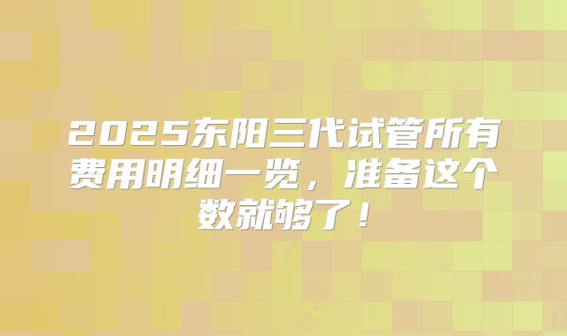 2025东阳三代试管所有费用明细一览，准备这个数就够了！