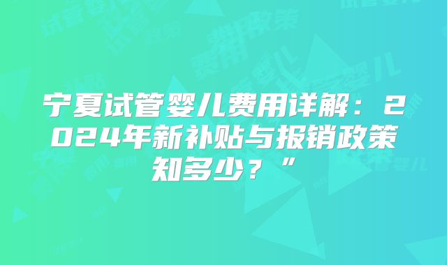 宁夏试管婴儿费用详解：2024年新补贴与报销政策知多少？”
