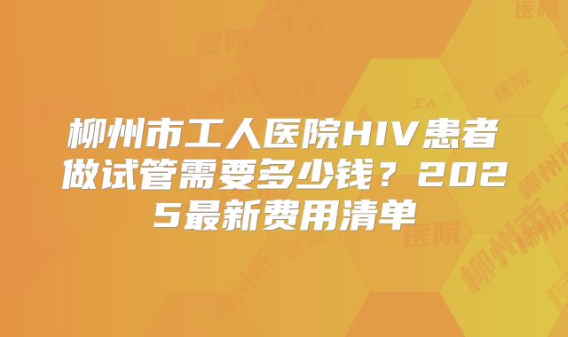 柳州市工人医院HIV患者做试管需要多少钱？2025最新费用清单