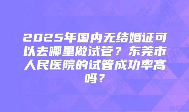 2025年国内无结婚证可以去哪里做试管？东莞市人民医院的试管成功率高吗？