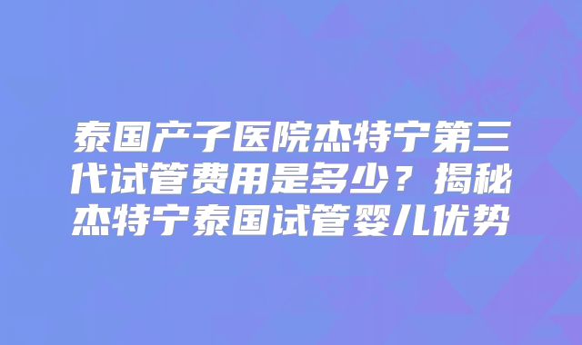 泰国产子医院杰特宁第三代试管费用是多少？揭秘杰特宁泰国试管婴儿优势