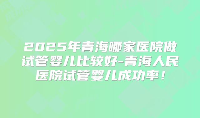 2025年青海哪家医院做试管婴儿比较好-青海人民医院试管婴儿成功率!