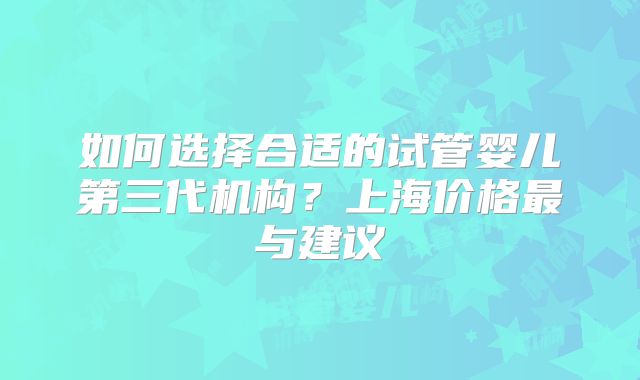 如何选择合适的试管婴儿第三代机构？上海价格最与建议