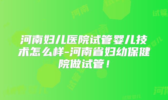 河南妇儿医院试管婴儿技术怎么样-河南省妇幼保健院做试管!