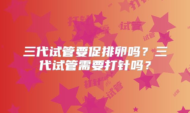 三代试管要促排卵吗？三代试管需要打针吗？