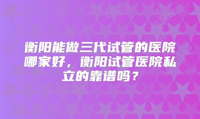 衡阳能做三代试管的医院哪家好,衡阳试管医院私立的靠谱吗?