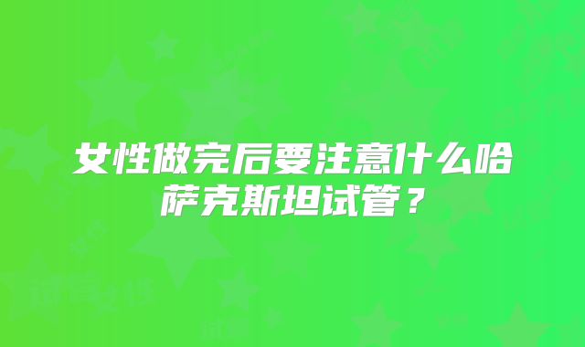 女性做完后要注意什么哈萨克斯坦试管?