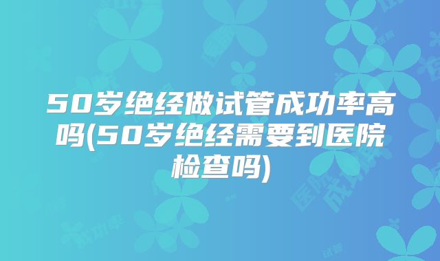 50岁绝经做试管成功率高吗(50岁绝经需要到医院检查吗)