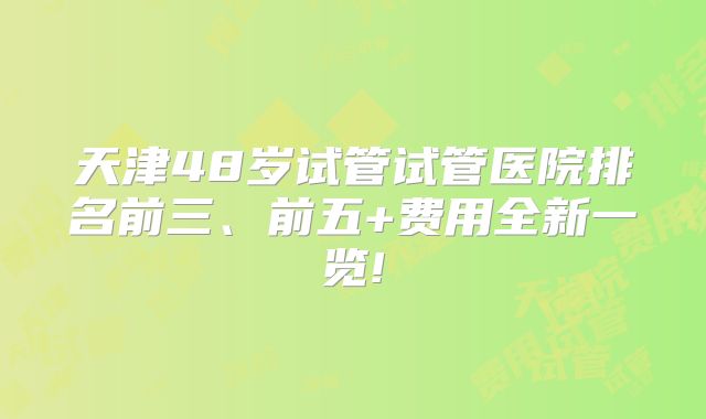 天津48岁试管试管医院排名前三、前五+费用全新一览!