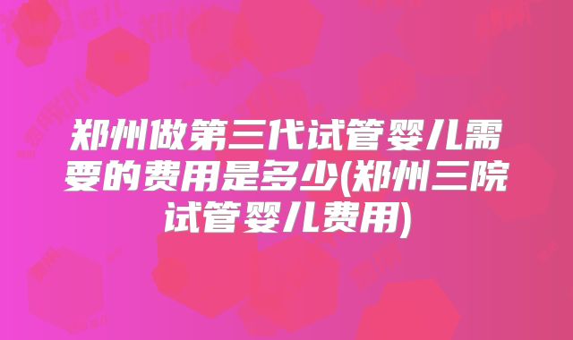 郑州做第三代试管婴儿需要的费用是多少(郑州三院试管婴儿费用)