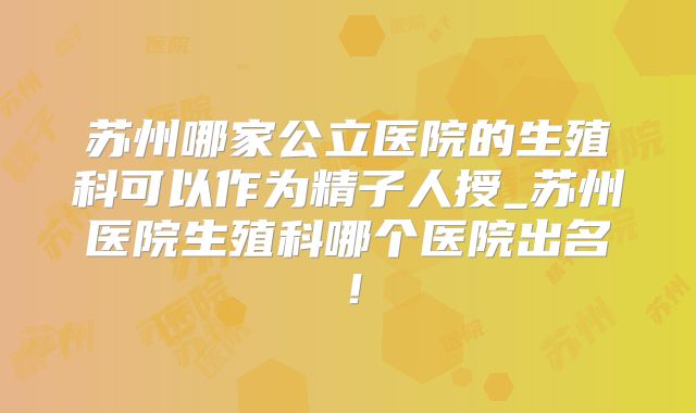 苏州哪家公立医院的生殖科可以作为精子人授_苏州医院生殖科哪个医院出名！