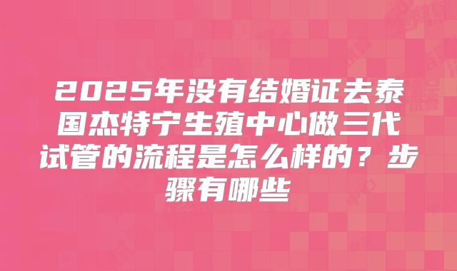 2025年没有结婚证去泰国杰特宁生殖中心做三代试管的流程是怎么样的？步骤有哪些