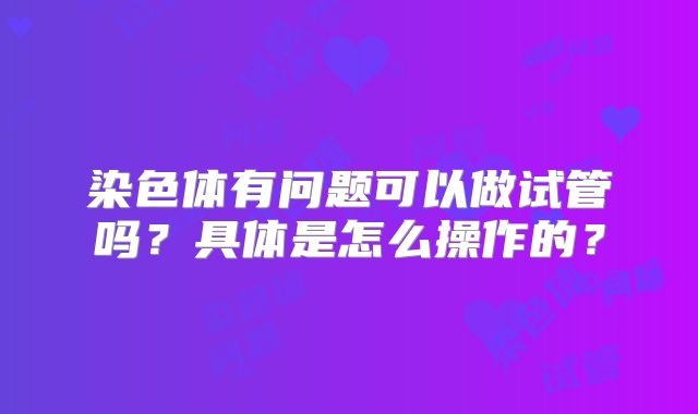染色体有问题可以做试管吗?具体是怎么操作的?