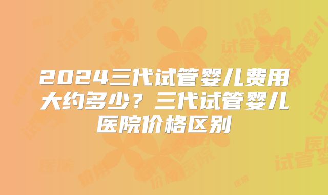 2024三代试管婴儿费用大约多少？三代试管婴儿医院价格区别