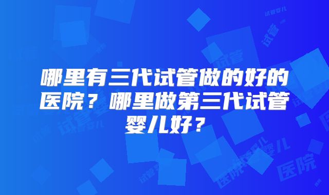 哪里有三代试管做的好的医院?哪里做第三代试管婴儿好?