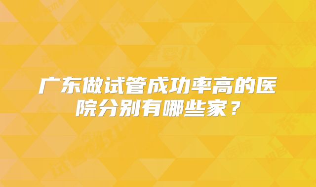 广东做试管成功率高的医院分别有哪些家?