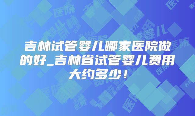 吉林试管婴儿哪家医院做的好_吉林省试管婴儿费用大约多少！