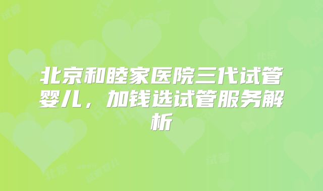 北京和睦家医院三代试管婴儿，加钱选试管服务解析
