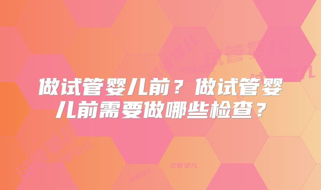 做试管婴儿前？做试管婴儿前需要做哪些检查？