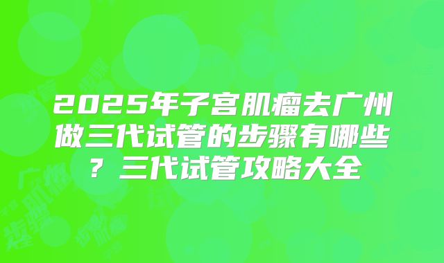 2025年子宫肌瘤去广州做三代试管的步骤有哪些？三代试管攻略大全