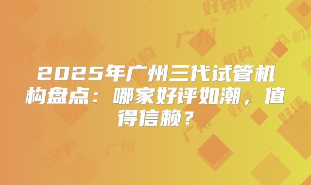 2025年广州三代试管机构盘点：哪家好评如潮，值得信赖？