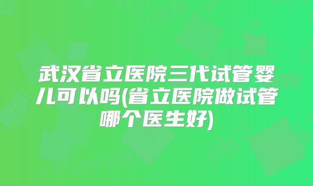 武汉省立医院三代试管婴儿可以吗(省立医院做试管哪个医生好)