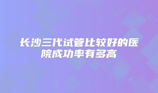 长沙三代试管比较好的医院成功率有多高
