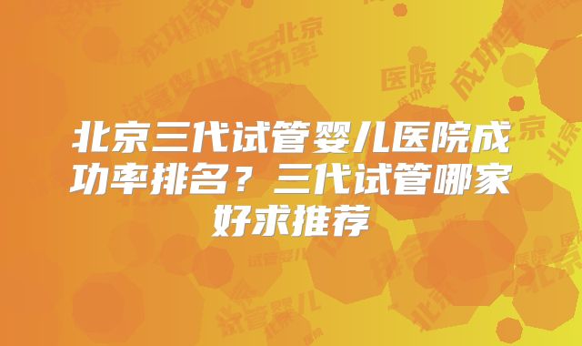 北京三代试管婴儿医院成功率排名？三代试管哪家好求推荐
