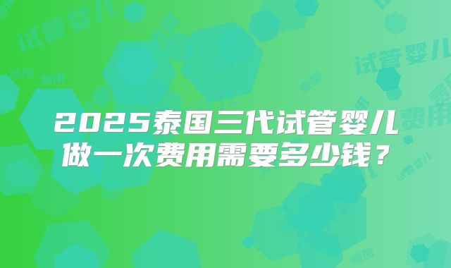 2025泰国三代试管婴儿做一次费用需要多少钱？