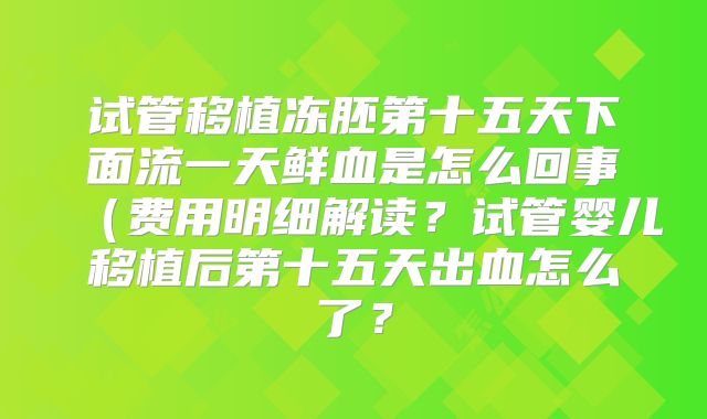 试管移植冻胚第十五天下面流一天鲜血是怎么回事（费用明细解读？试管婴儿移植后第十五天出血怎么了？