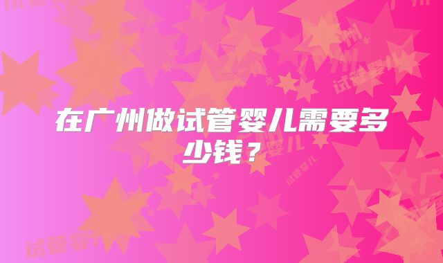 在广州做试管婴儿需要多少钱?