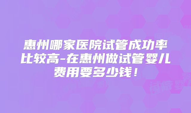惠州哪家医院试管成功率比较高-在惠州做试管婴儿费用要多少钱！