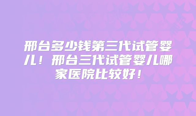 邢台多少钱第三代试管婴儿!邢台三代试管婴儿哪家医院比较好!