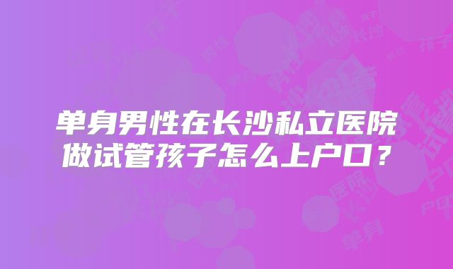 单身男性在长沙私立医院做试管孩子怎么上户口？